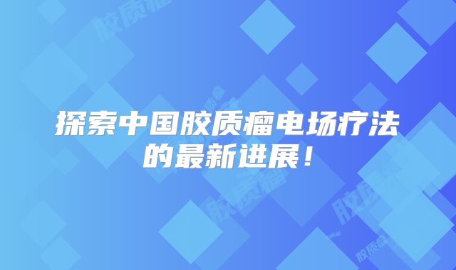 探索中国胶质瘤电场疗法的最新进展！