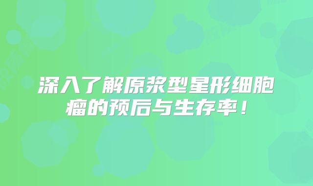深入了解原浆型星形细胞瘤的预后与生存率！