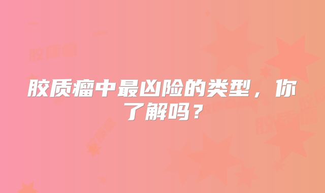 胶质瘤中最凶险的类型，你了解吗？
