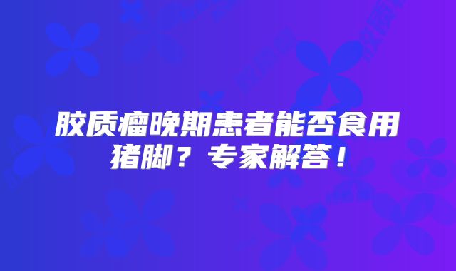 胶质瘤晚期患者能否食用猪脚？专家解答！