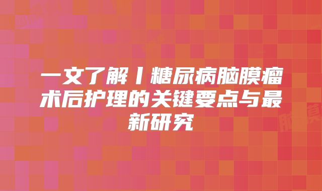 一文了解丨糖尿病脑膜瘤术后护理的关键要点与最新研究