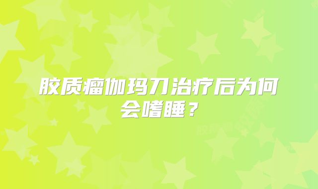 胶质瘤伽玛刀治疗后为何会嗜睡？