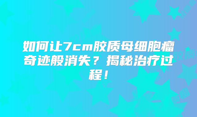 如何让7cm胶质母细胞瘤奇迹般消失？揭秘治疗过程！