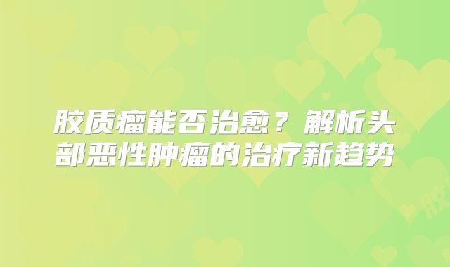 胶质瘤能否治愈？解析头部恶性肿瘤的治疗新趋势