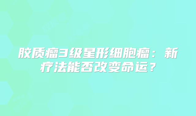 胶质瘤3级星形细胞瘤：新疗法能否改变命运？