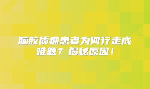 脑胶质瘤患者为何行走成难题？揭秘原因！