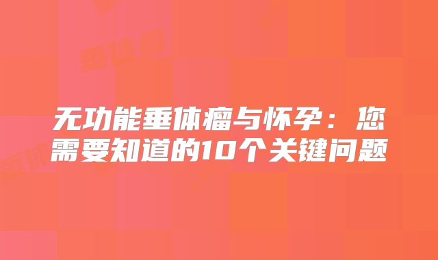 无功能垂体瘤与怀孕：您需要知道的10个关键问题