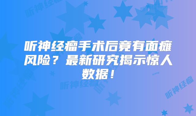 听神经瘤手术后竟有面瘫风险？最新研究揭示惊人数据！