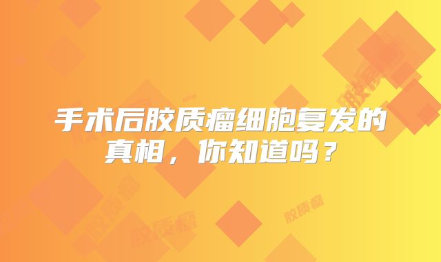 手术后胶质瘤细胞复发的真相，你知道吗？