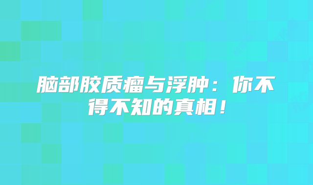 脑部胶质瘤与浮肿：你不得不知的真相！
