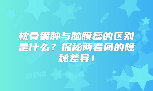 枕骨囊肿与脑膜瘤的区别是什么？探秘两者间的隐秘差异！