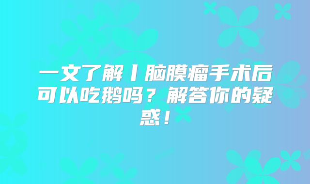 一文了解丨脑膜瘤手术后可以吃鹅吗？解答你的疑惑！