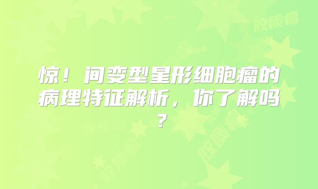 惊！间变型星形细胞瘤的病理特征解析，你了解吗？