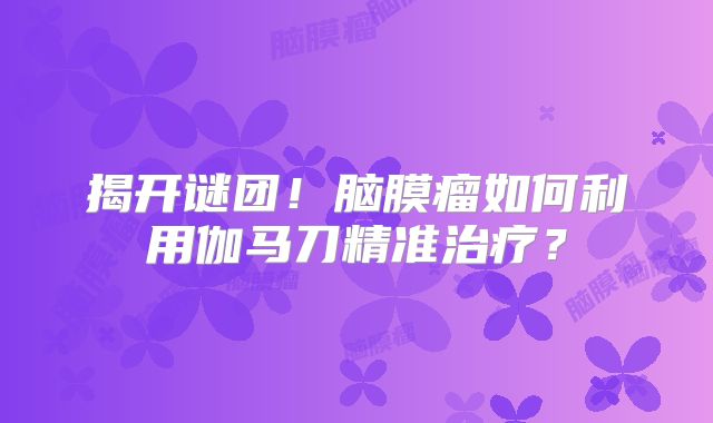 揭开谜团！脑膜瘤如何利用伽马刀精准治疗？
