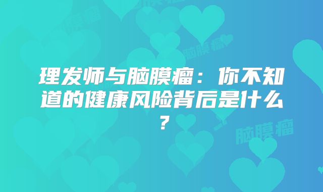 理发师与脑膜瘤：你不知道的健康风险背后是什么？