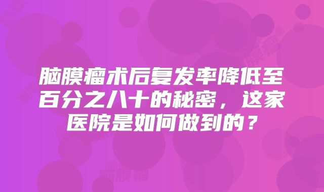 脑膜瘤术后复发率降低至百分之八十的秘密，这家医院是如何做到的？