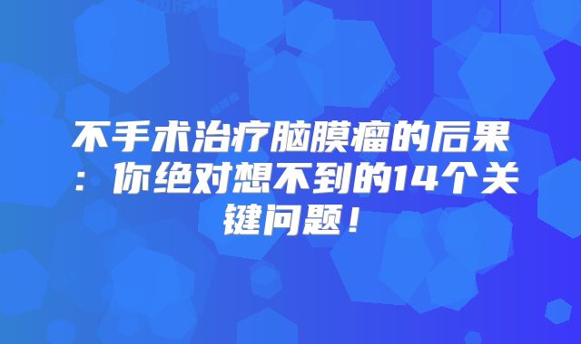 不手术治疗脑膜瘤的后果：你绝对想不到的14个关键问题！