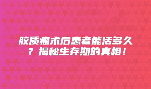 胶质瘤术后患者能活多久？揭秘生存期的真相！
