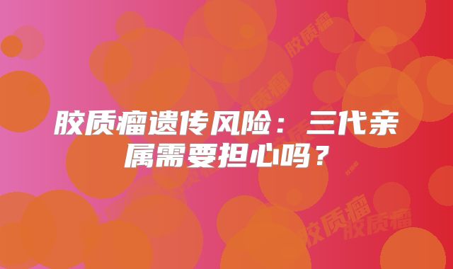 胶质瘤遗传风险：三代亲属需要担心吗？