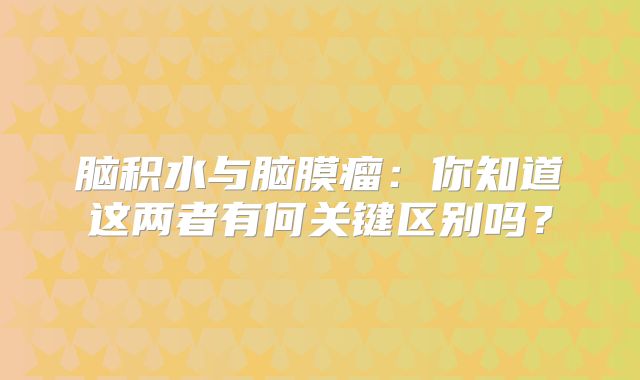 脑积水与脑膜瘤：你知道这两者有何关键区别吗？