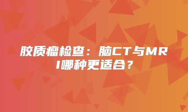 胶质瘤检查：脑CT与MRI哪种更适合？
