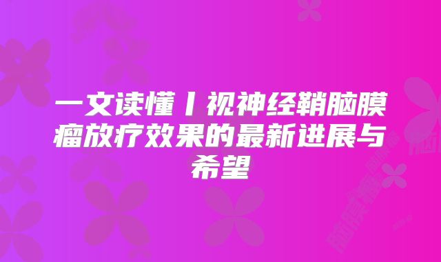 一文读懂丨视神经鞘脑膜瘤放疗效果的最新进展与希望
