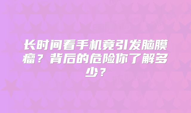 长时间看手机竟引发脑膜瘤？背后的危险你了解多少？