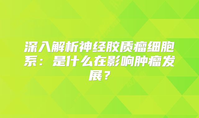 深入解析神经胶质瘤细胞系：是什么在影响肿瘤发展？