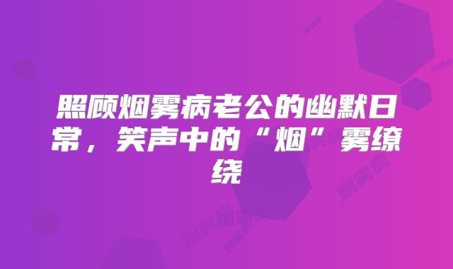 照顾烟雾病老公的幽默日常，笑声中的“烟”雾缭绕
