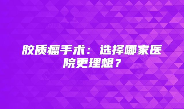 胶质瘤手术：选择哪家医院更理想？