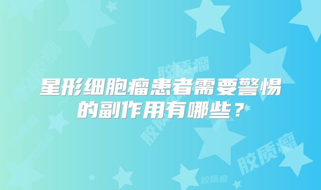 星形细胞瘤患者需要警惕的副作用有哪些？