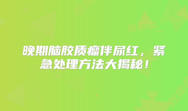 晚期脑胶质瘤伴尿红，紧急处理方法大揭秘！