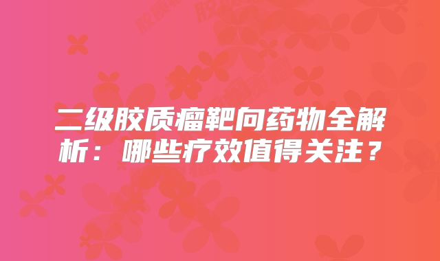 二级胶质瘤靶向药物全解析：哪些疗效值得关注？