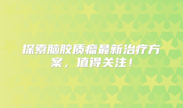 探索脑胶质瘤最新治疗方案，值得关注！