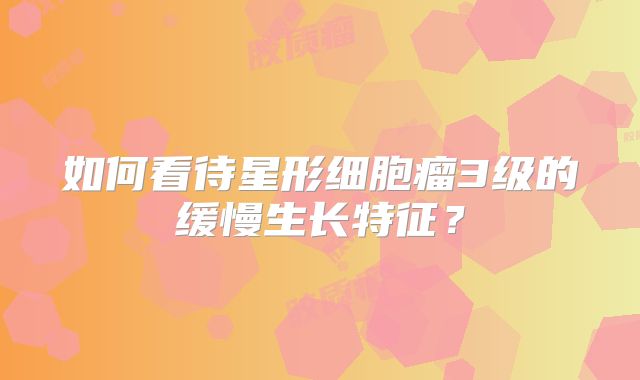 如何看待星形细胞瘤3级的缓慢生长特征？