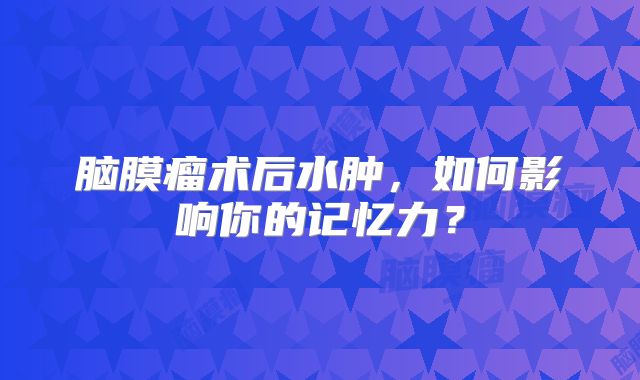 脑膜瘤术后水肿，如何影响你的记忆力？