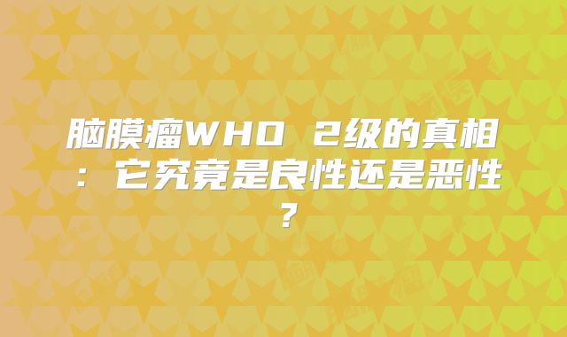 脑膜瘤WHO 2级的真相：它究竟是良性还是恶性？
