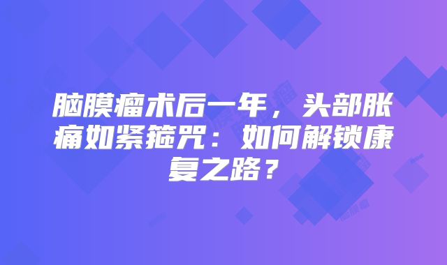 脑膜瘤术后一年，头部胀痛如紧箍咒：如何解锁康复之路？