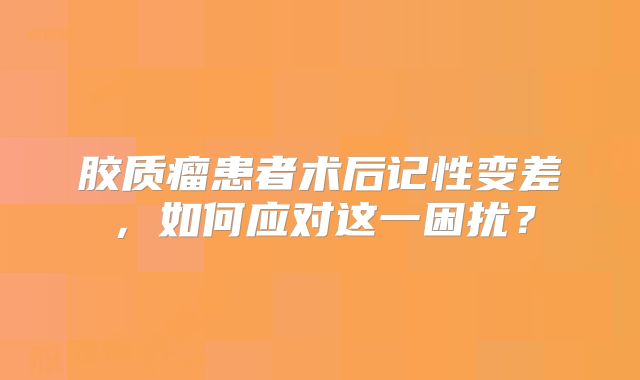 胶质瘤患者术后记性变差，如何应对这一困扰？