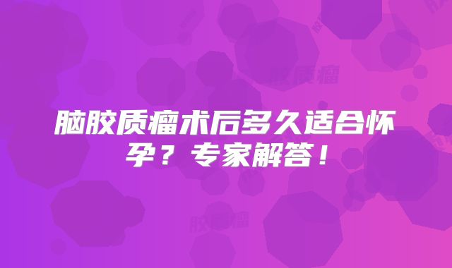 脑胶质瘤术后多久适合怀孕？专家解答！