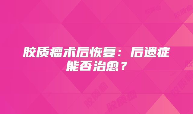 胶质瘤术后恢复：后遗症能否治愈？