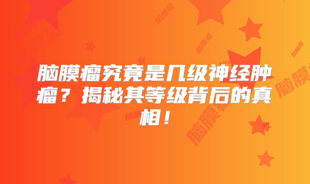 脑膜瘤究竟是几级神经肿瘤？揭秘其等级背后的真相！