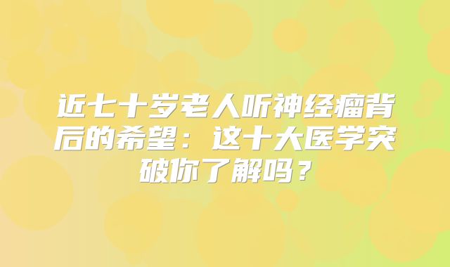 近七十岁老人听神经瘤背后的希望：这十大医学突破你了解吗？