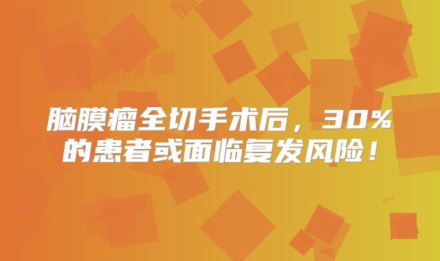 脑膜瘤全切手术后，30%的患者或面临复发风险！