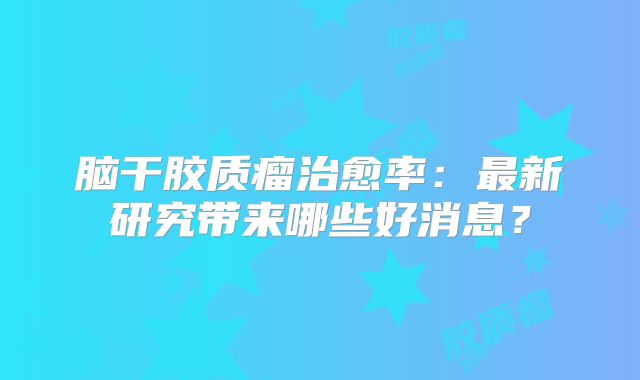 脑干胶质瘤治愈率：最新研究带来哪些好消息？