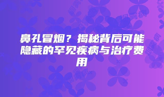 鼻孔冒烟？揭秘背后可能隐藏的罕见疾病与治疗费用
