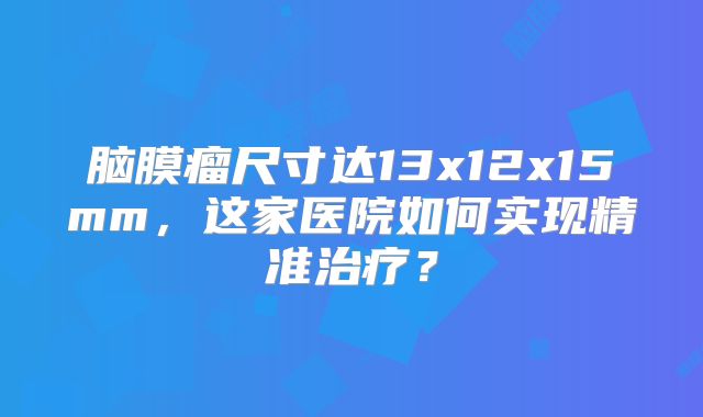 脑膜瘤尺寸达13x12x15mm，这家医院如何实现精准治疗？