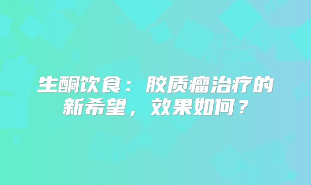 生酮饮食：胶质瘤治疗的新希望，效果如何？