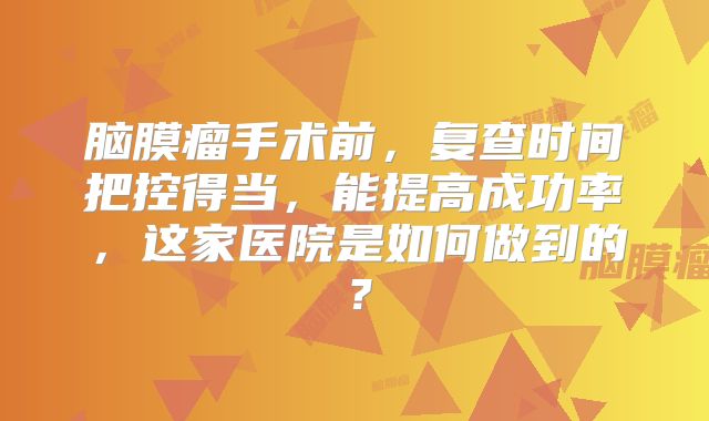 脑膜瘤手术前，复查时间把控得当，能提高成功率，这家医院是如何做到的？