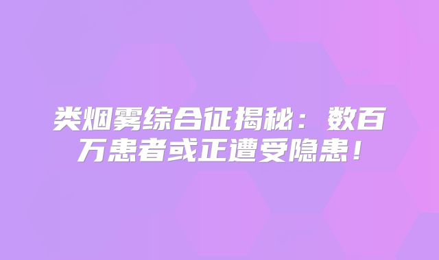 类烟雾综合征揭秘：数百万患者或正遭受隐患！